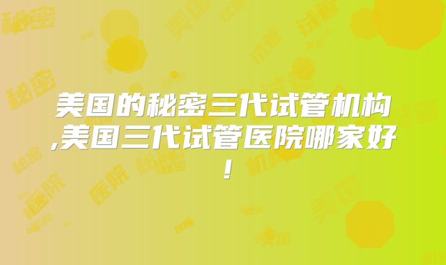 美国的秘密三代试管机构,美国三代试管医院哪家好！