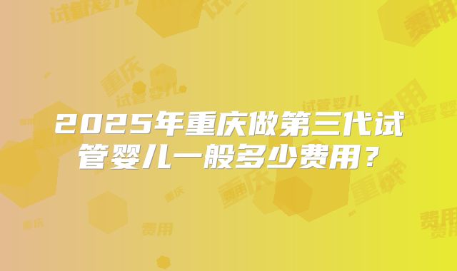 2025年重庆做第三代试管婴儿一般多少费用？