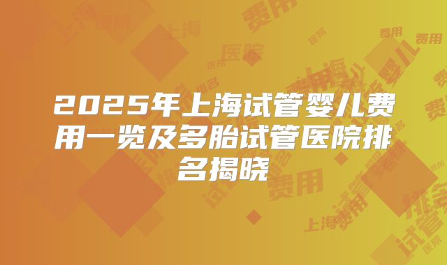 2025年上海试管婴儿费用一览及多胎试管医院排名揭晓
