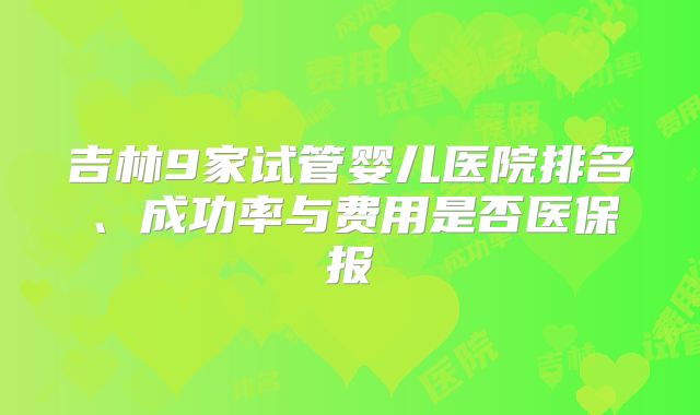 吉林9家试管婴儿医院排名、成功率与费用是否医保报