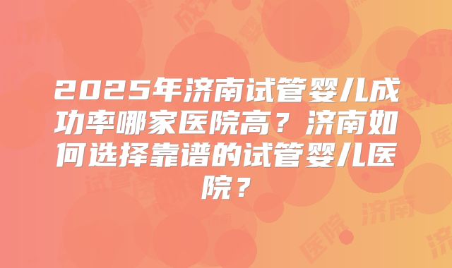 2025年济南试管婴儿成功率哪家医院高？济南如何选择靠谱的试管婴儿医院？