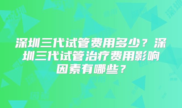 深圳三代试管费用多少？深圳三代试管治疗费用影响因素有哪些？