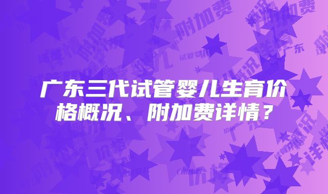 广东三代试管婴儿生育价格概况、附加费详情？