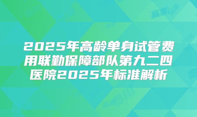 2025年高龄单身试管费用联勤保障部队第九二四医院2025年标准解析