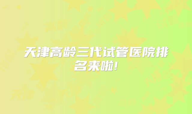 天津高龄三代试管医院排名来啦!