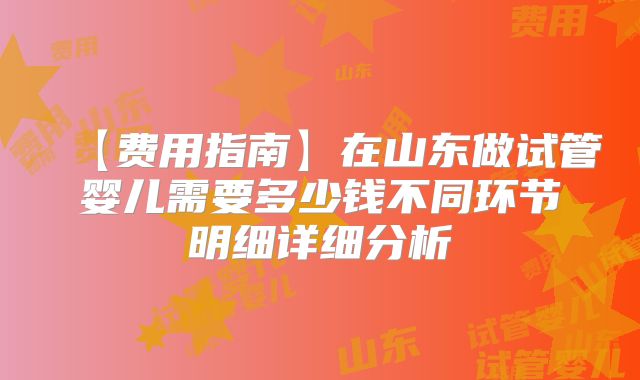 【费用指南】在山东做试管婴儿需要多少钱不同环节明细详细分析
