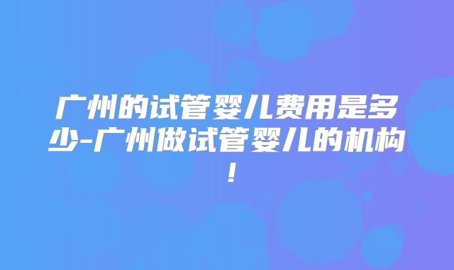 广州的试管婴儿费用是多少-广州做试管婴儿的机构！