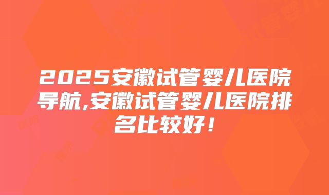 2025安徽试管婴儿医院导航,安徽试管婴儿医院排名比较好!