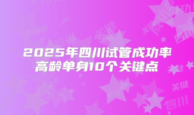 2025年四川试管成功率高龄单身10个关键点