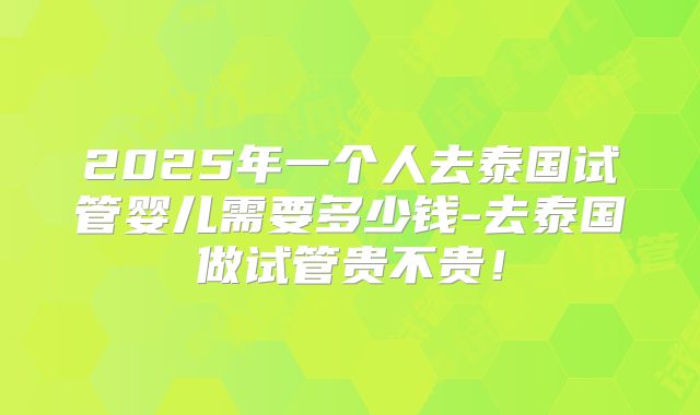 2025年一个人去泰国试管婴儿需要多少钱-去泰国做试管贵不贵！