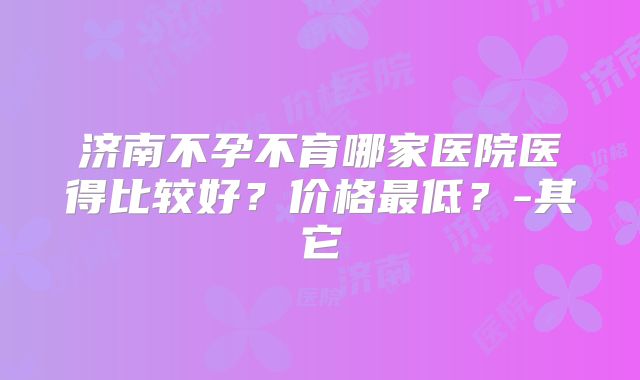 济南不孕不育哪家医院医得比较好？价格最低？-其它