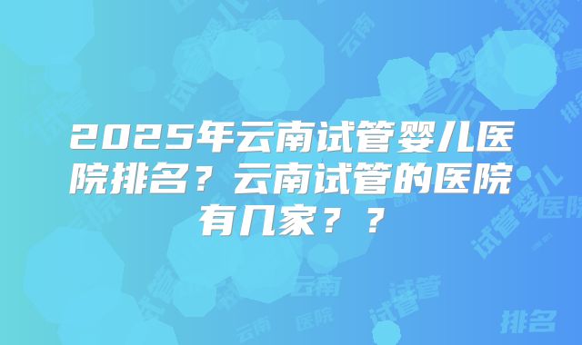 2025年云南试管婴儿医院排名？云南试管的医院有几家？？