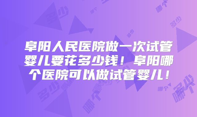 阜阳人民医院做一次试管婴儿要花多少钱！阜阳哪个医院可以做试管婴儿！