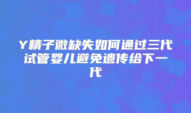 Y精子微缺失如何通过三代试管婴儿避免遗传给下一代
