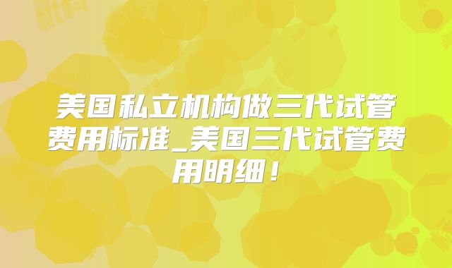 美国私立机构做三代试管费用标准_美国三代试管费用明细！