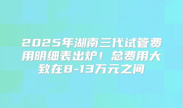 2025年湖南三代试管费用明细表出炉！总费用大致在8-13万元之间
