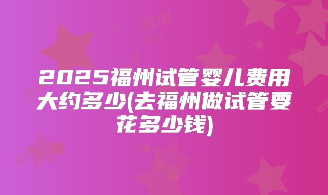 2025福州试管婴儿费用大约多少(去福州做试管要花多少钱)
