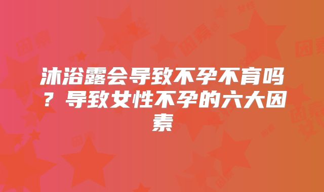 沐浴露会导致不孕不育吗？导致女性不孕的六大因素