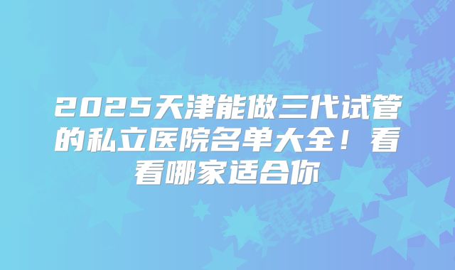 2025天津能做三代试管的私立医院名单大全！看看哪家适合你