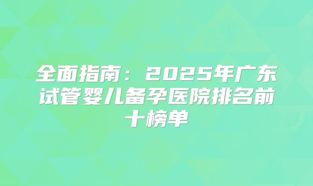 全面指南：2025年广东试管婴儿备孕医院排名前十榜单