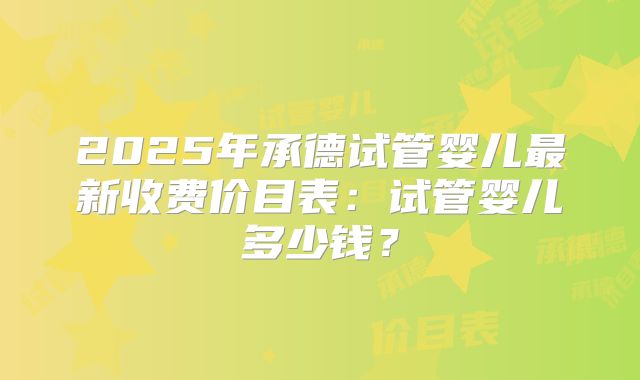 2025年承德试管婴儿最新收费价目表：试管婴儿多少钱？