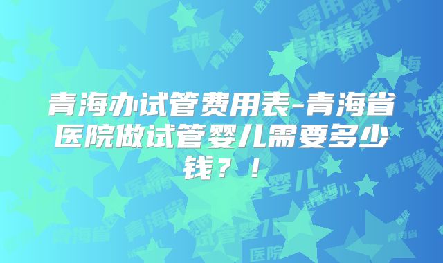 青海办试管费用表-青海省医院做试管婴儿需要多少钱？！