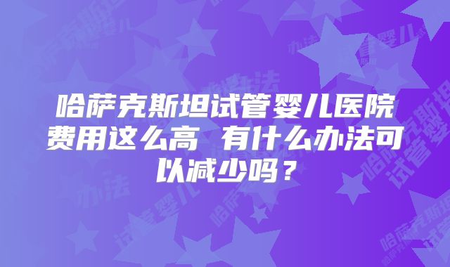 哈萨克斯坦试管婴儿医院费用这么高 有什么办法可以减少吗？