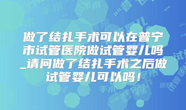 做了结扎手术可以在普宁市试管医院做试管婴儿吗_请问做了结扎手术之后做试管婴儿可以吗！