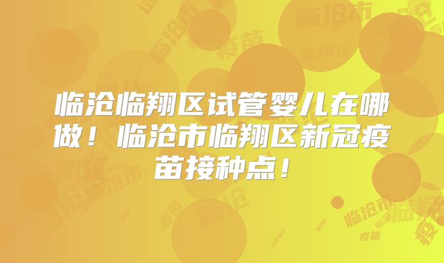 临沧临翔区试管婴儿在哪做!临沧市临翔区新冠疫苗接种点!