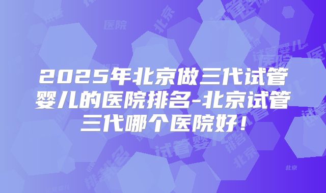 2025年北京做三代试管婴儿的医院排名-北京试管三代哪个医院好！