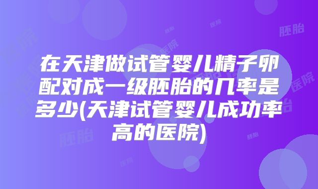 在天津做试管婴儿精子卵配对成一级胚胎的几率是多少(天津试管婴儿成功率高的医院)