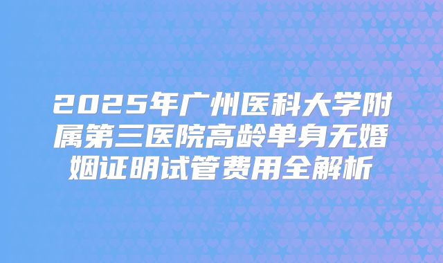 2025年广州医科大学附属第三医院高龄单身无婚姻证明试管费用全解析