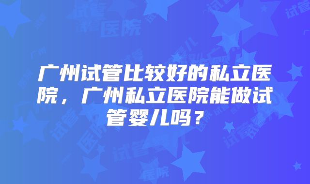 广州试管比较好的私立医院，广州私立医院能做试管婴儿吗？