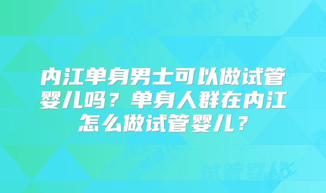 内江单身男士可以做试管婴儿吗？单身人群在内江怎么做试管婴儿？
