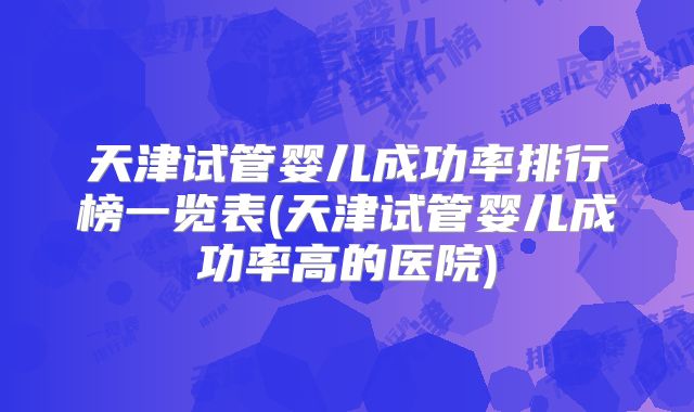 天津试管婴儿成功率排行榜一览表(天津试管婴儿成功率高的医院)