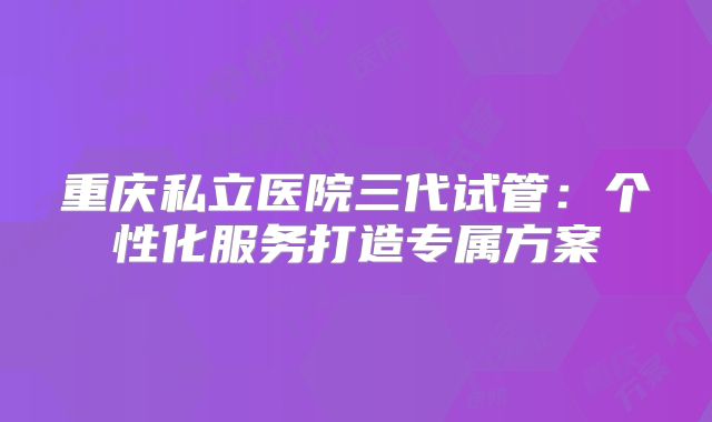 重庆私立医院三代试管：个性化服务打造专属方案