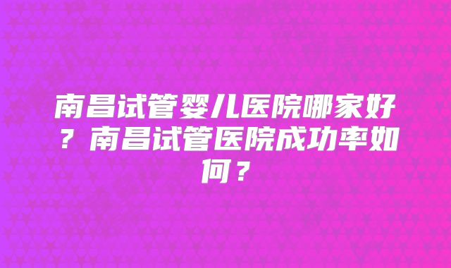 南昌试管婴儿医院哪家好？南昌试管医院成功率如何？