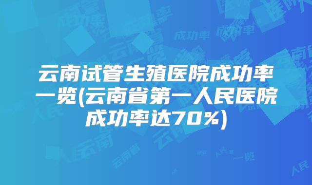 云南试管生殖医院成功率一览(云南省第一人民医院成功率达70%)