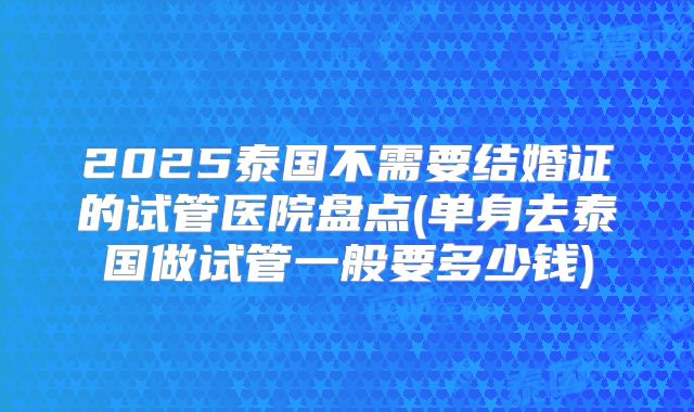 2025泰国不需要结婚证的试管医院盘点(单身去泰国做试管一般要多少钱)