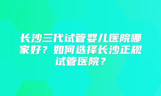 长沙三代试管婴儿医院哪家好？如何选择长沙正规试管医院？