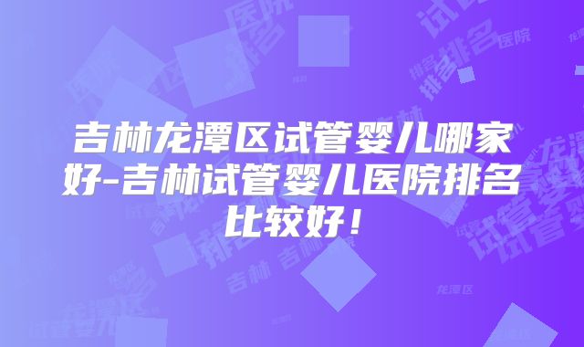 吉林龙潭区试管婴儿哪家好-吉林试管婴儿医院排名比较好！