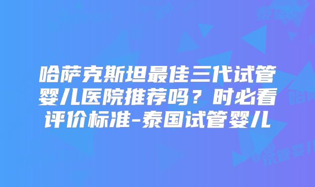 哈萨克斯坦最佳三代试管婴儿医院推荐吗？时必看评价标准-泰国试管婴儿
