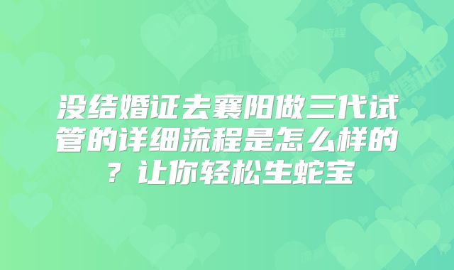 没结婚证去襄阳做三代试管的详细流程是怎么样的?让你轻松生蛇宝
