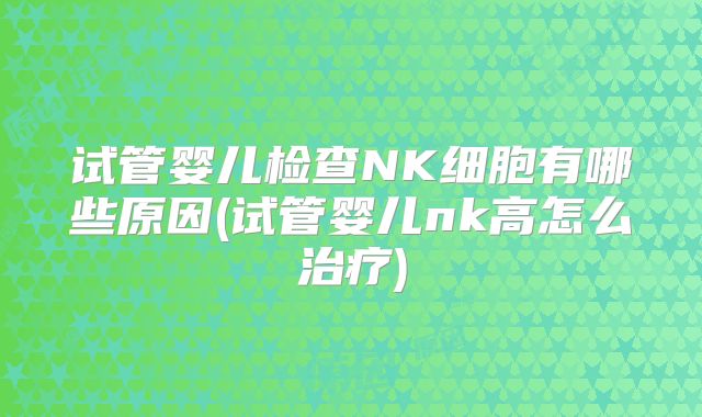 试管婴儿检查NK细胞有哪些原因(试管婴儿nk高怎么治疗)