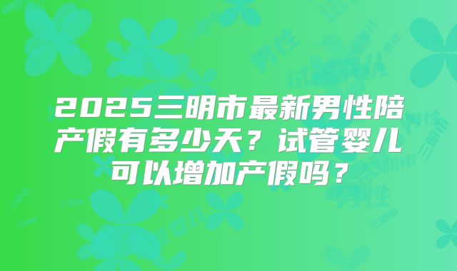 2025三明市最新男性陪产假有多少天？试管婴儿可以增加产假吗？