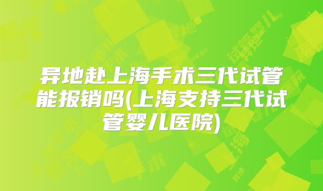 异地赴上海手术三代试管能报销吗(上海支持三代试管婴儿医院)