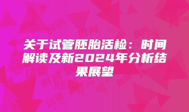 关于试管胚胎活检:时间解读及新2024年分析结果展望