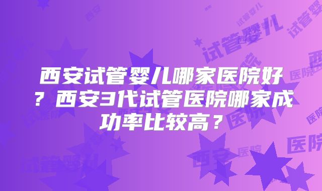 西安试管婴儿哪家医院好？西安3代试管医院哪家成功率比较高？
