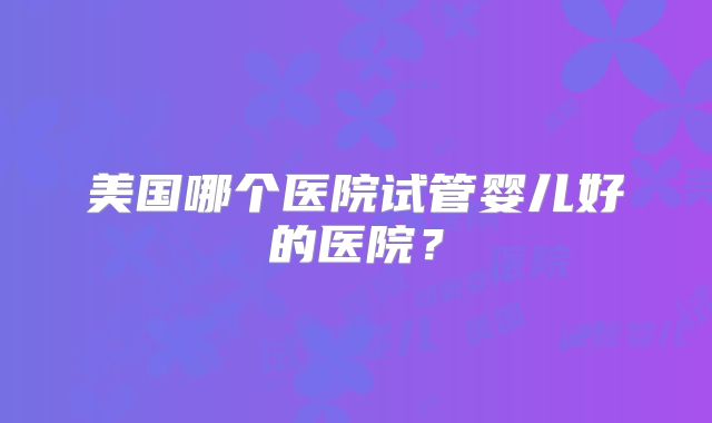 美国哪个医院试管婴儿好的医院？