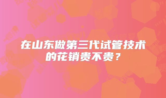 在山东做第三代试管技术的花销贵不贵？